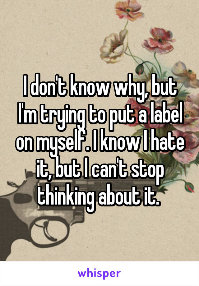 I don't know why, but I'm trying to put a label on myself. I know I hate it, but I can't stop thinking about it. 