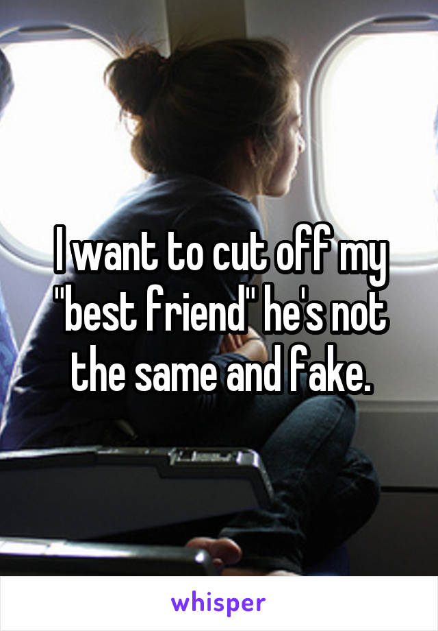 I want to cut off my "best friend" he's not the same and fake.