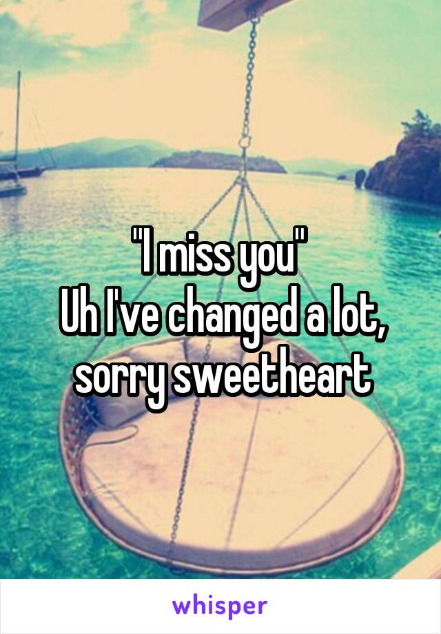 "I miss you" 
Uh I've changed a lot, sorry sweetheart