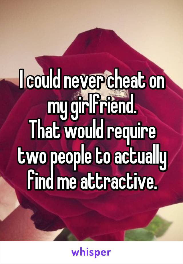 I could never cheat on my girlfriend.
That would require two people to actually find me attractive.