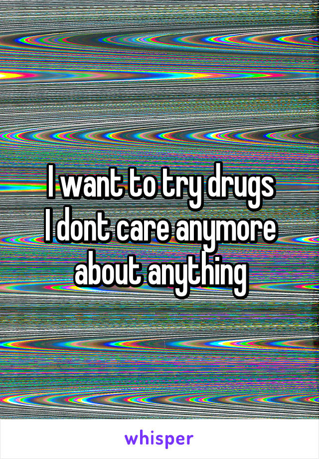 I want to try drugs
I dont care anymore about anything