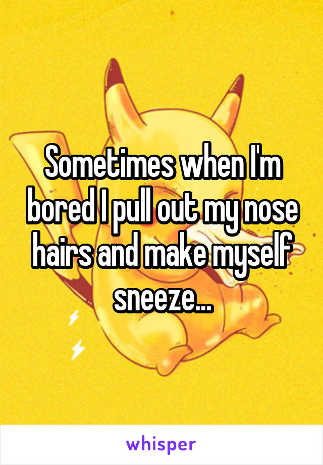 Sometimes when I'm bored I pull out my nose hairs and make myself sneeze...