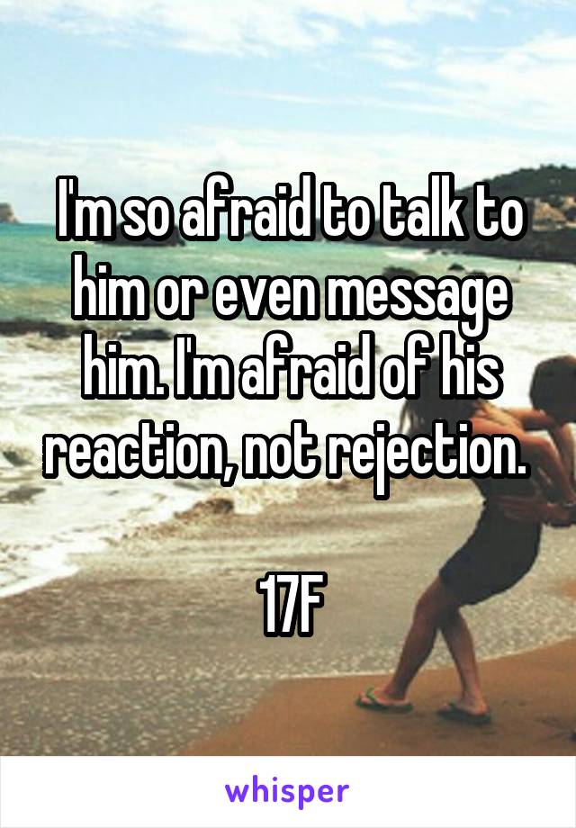 I'm so afraid to talk to him or even message him. I'm afraid of his reaction, not rejection. 

17F