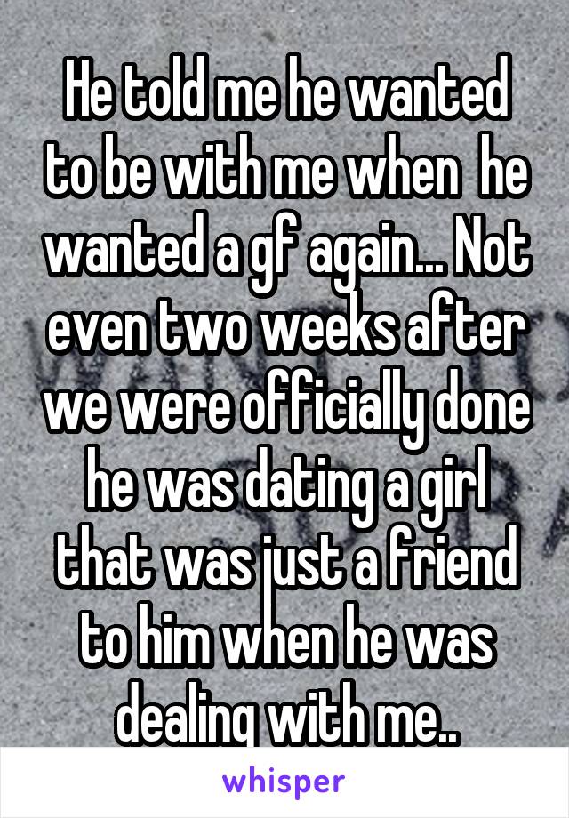 He told me he wanted to be with me when  he wanted a gf again... Not even two weeks after we were officially done he was dating a girl that was just a friend to him when he was dealing with me..