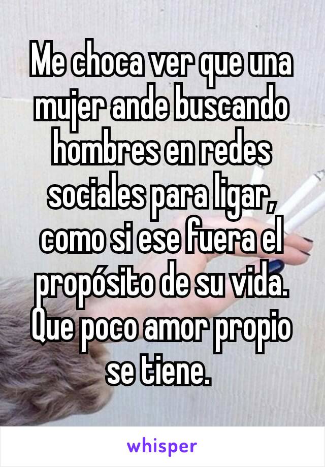 Me choca ver que una mujer ande buscando hombres en redes sociales para ligar, como si ese fuera el propósito de su vida.
Que poco amor propio se tiene. 
