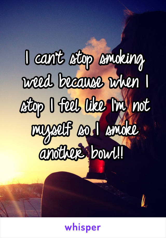 I can't stop smoking weed because when I stop I feel like I'm not myself so I smoke another bowl!! 
