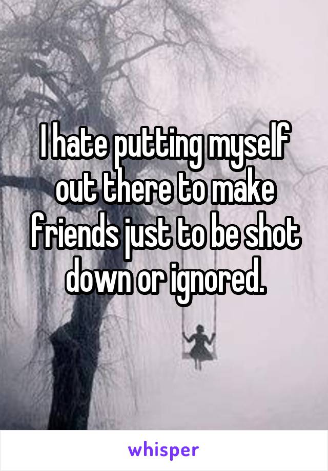 I hate putting myself out there to make friends just to be shot down or ignored.
