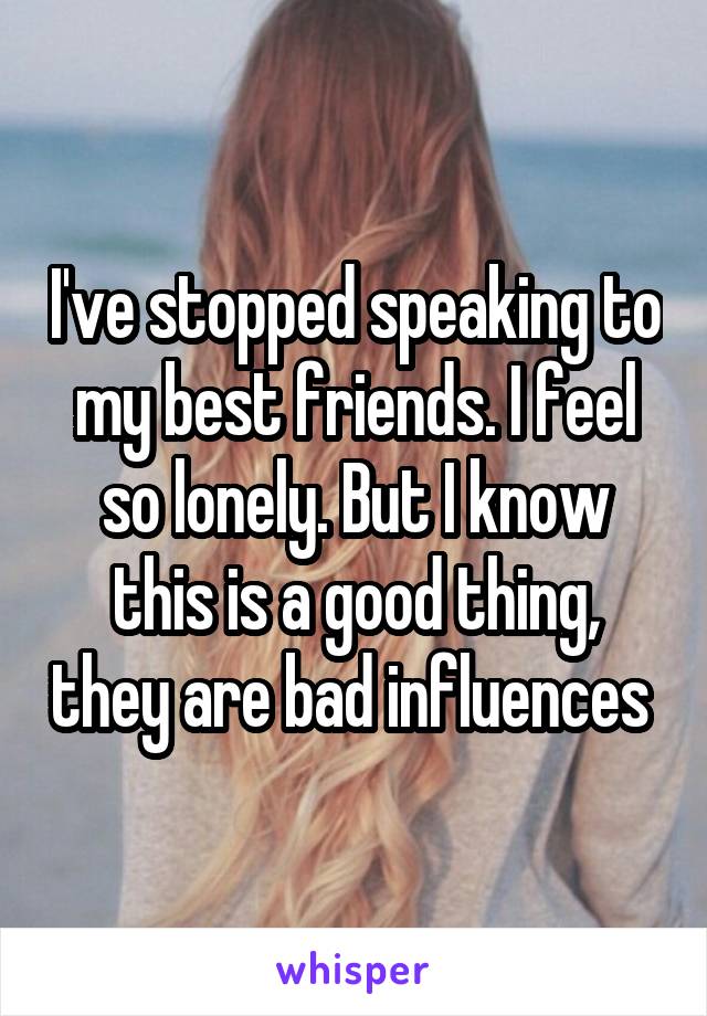 I've stopped speaking to my best friends. I feel so lonely. But I know this is a good thing, they are bad influences 