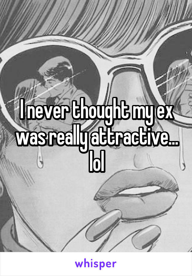 I never thought my ex was really attractive... lol