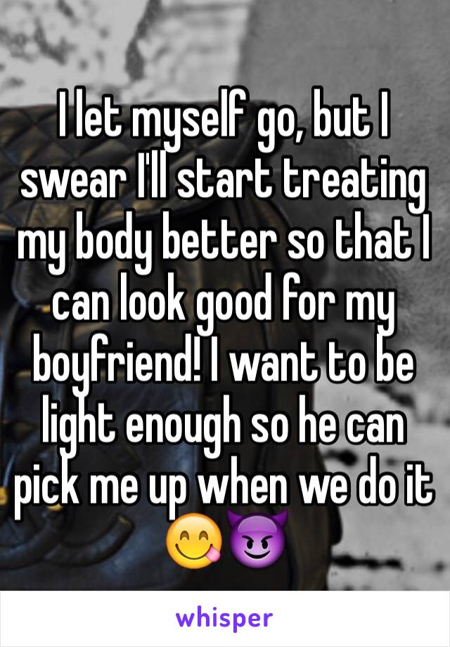 I let myself go, but I swear I'll start treating my body better so that I can look good for my boyfriend! I want to be light enough so he can pick me up when we do it 😋😈