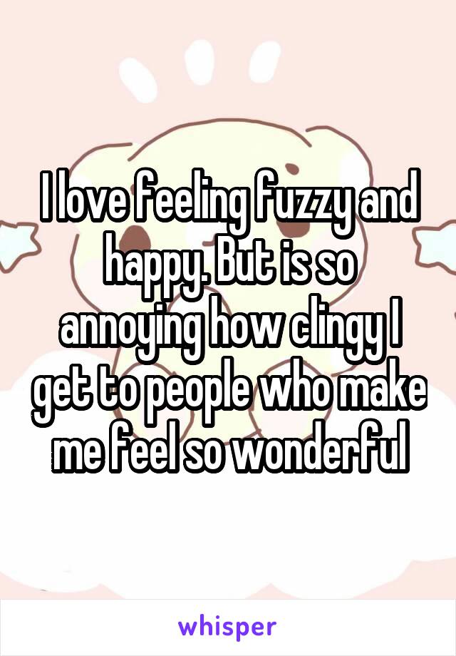 I love feeling fuzzy and happy. But is so annoying how clingy I get to people who make me feel so wonderful