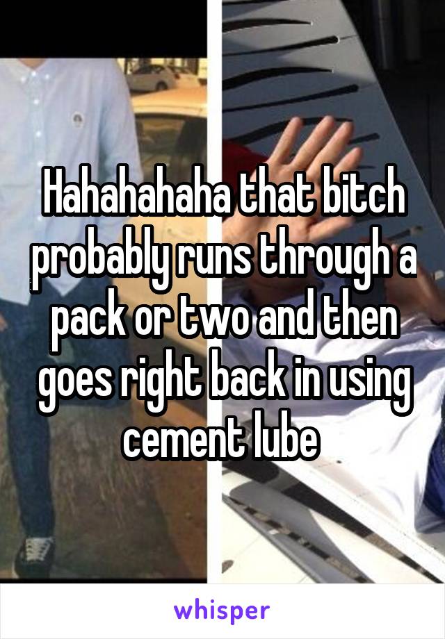 Hahahahaha that bitch probably runs through a pack or two and then goes right back in using cement lube 