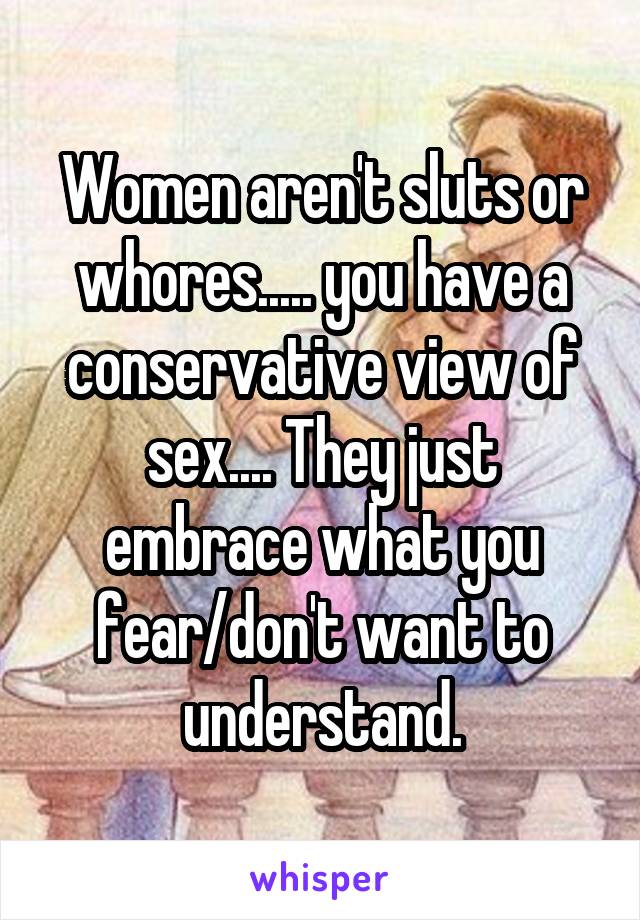 Women aren't sluts or whores..... you have a conservative view of sex.... They just embrace what you fear/don't want to understand.