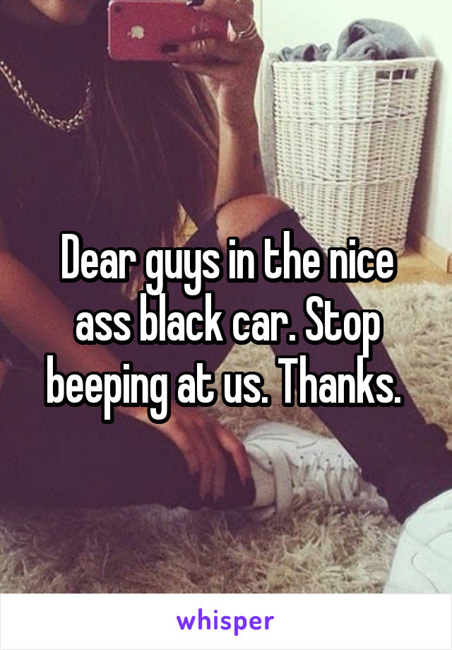 Dear guys in the nice ass black car. Stop beeping at us. Thanks. 