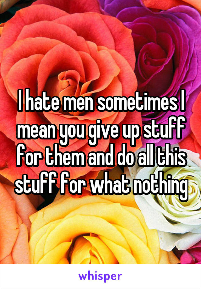 I hate men sometimes I mean you give up stuff for them and do all this stuff for what nothing