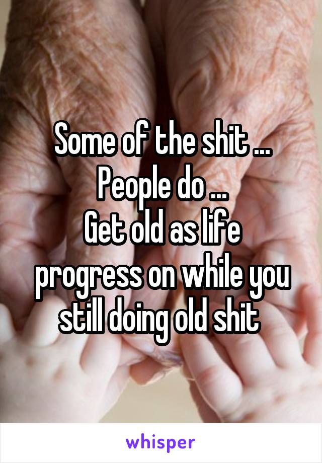 Some of the shit ...
People do ...
Get old as life progress on while you still doing old shit 