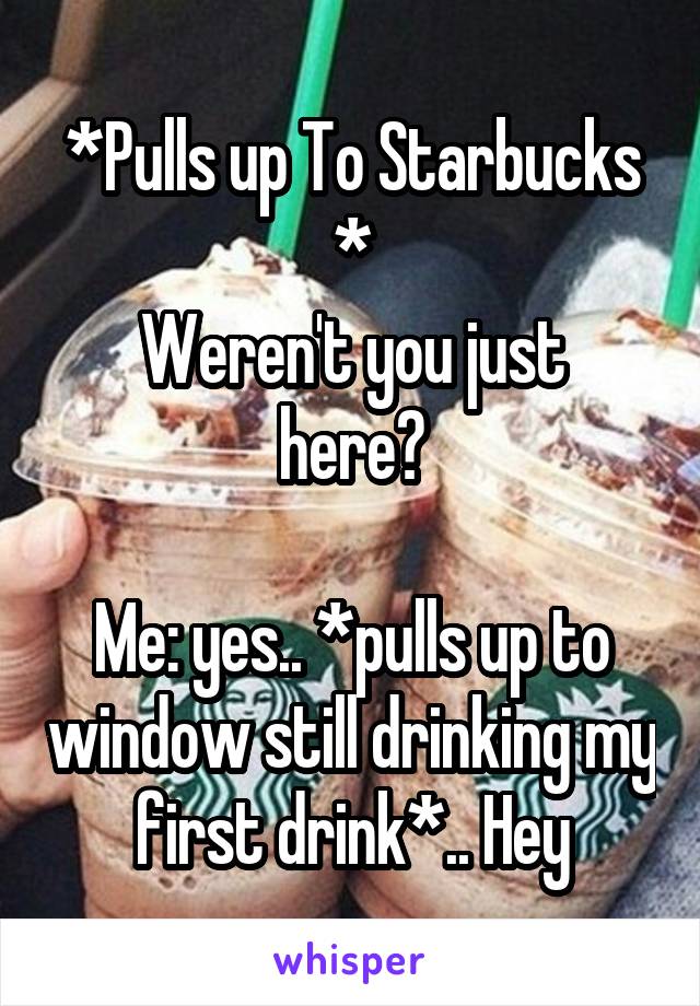 *Pulls up To Starbucks *
Weren't you just here?

Me: yes.. *pulls up to window still drinking my first drink*.. Hey