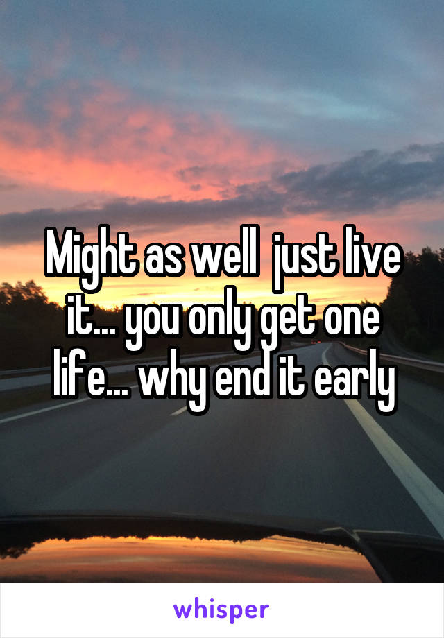 Might as well  just live it... you only get one life... why end it early