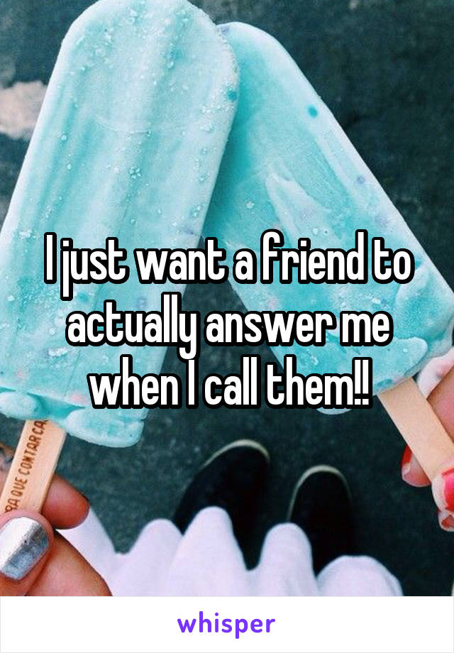 I just want a friend to actually answer me when I call them!!