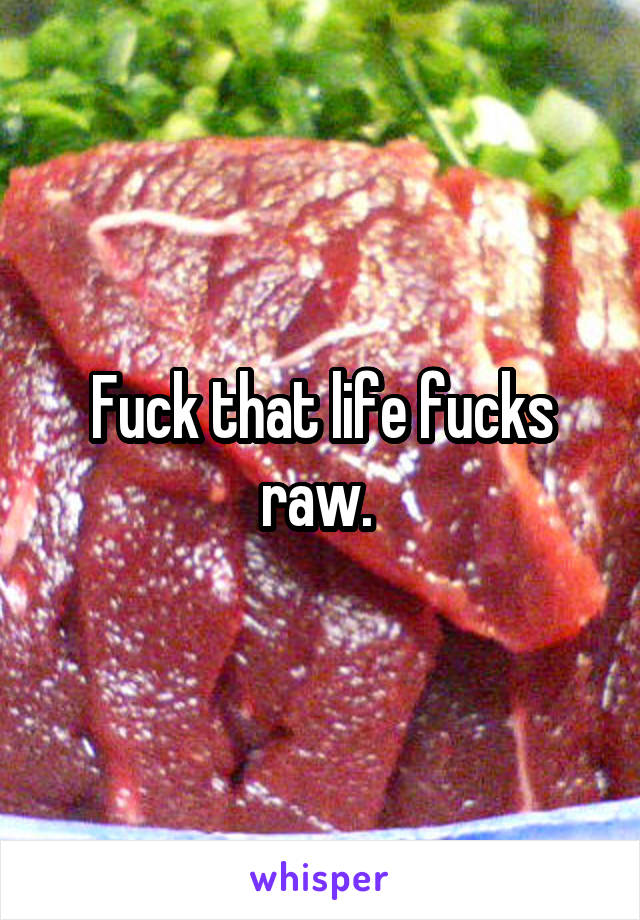 Fuck that life fucks raw. 