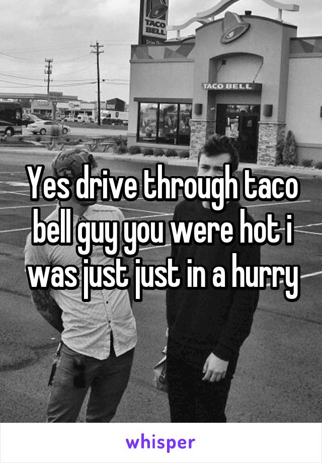 Yes drive through taco bell guy you were hot i was just just in a hurry