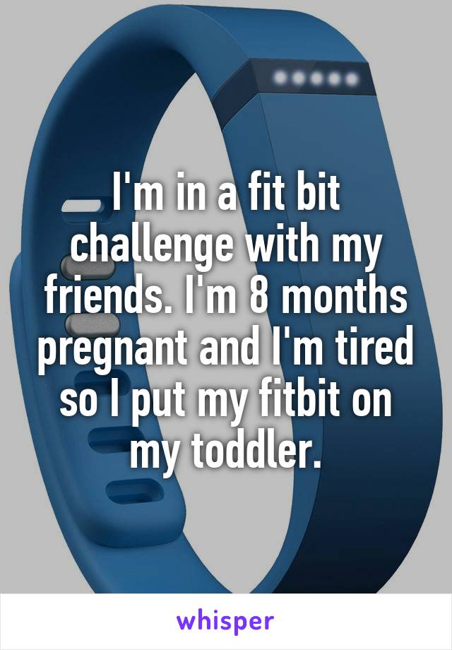 I'm in a fit bit challenge with my friends. I'm 8 months pregnant and I'm tired so I put my fitbit on my toddler.