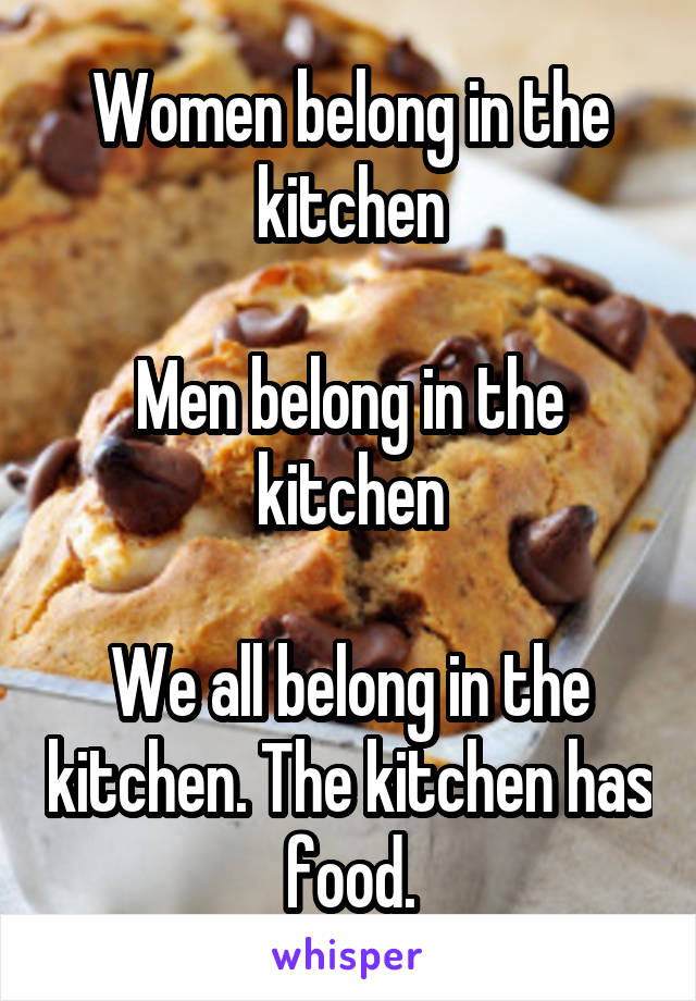 Women belong in the kitchen

Men belong in the kitchen

We all belong in the kitchen. The kitchen has food.