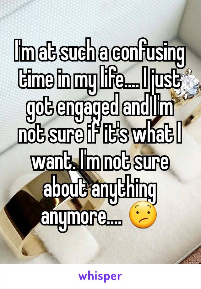 I'm at such a confusing time in my life.... I just got engaged and I'm not sure if it's what I want. I'm not sure about anything anymore.... 😕