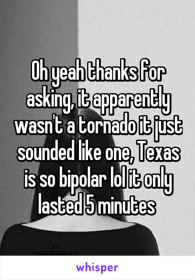 Oh yeah thanks for asking, it apparently wasn't a tornado it just sounded like one, Texas is so bipolar lol it only lasted 5 minutes 