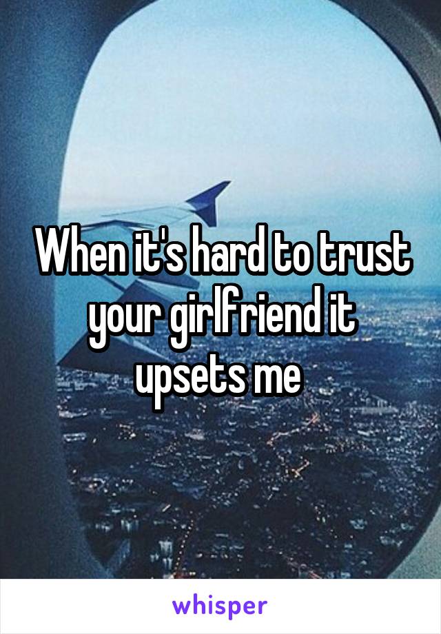 When it's hard to trust your girlfriend it upsets me 