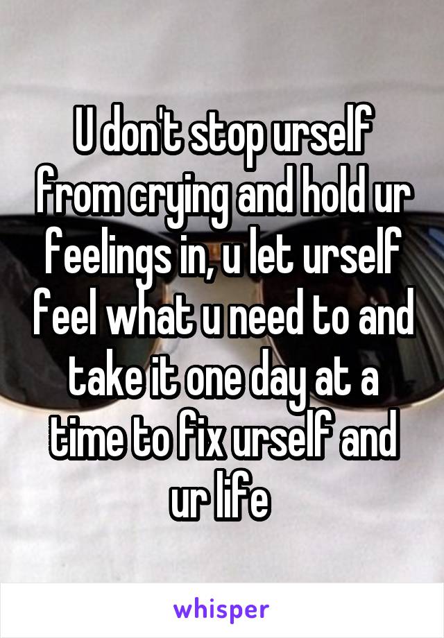 U don't stop urself from crying and hold ur feelings in, u let urself feel what u need to and take it one day at a time to fix urself and ur life 