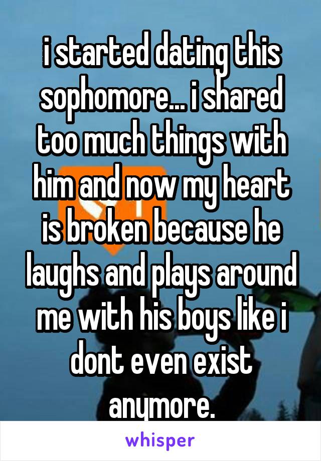 i started dating this sophomore... i shared too much things with him and now my heart is broken because he laughs and plays around me with his boys like i dont even exist anymore.