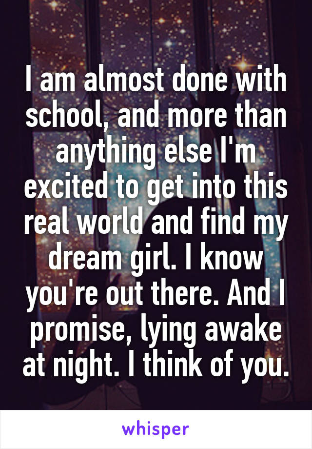 I am almost done with school, and more than anything else I'm excited to get into this real world and find my dream girl. I know you're out there. And I promise, lying awake at night. I think of you.