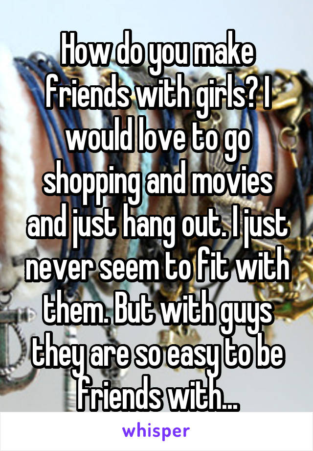 How do you make friends with girls? I would love to go shopping and movies and just hang out. I just never seem to fit with them. But with guys they are so easy to be friends with...