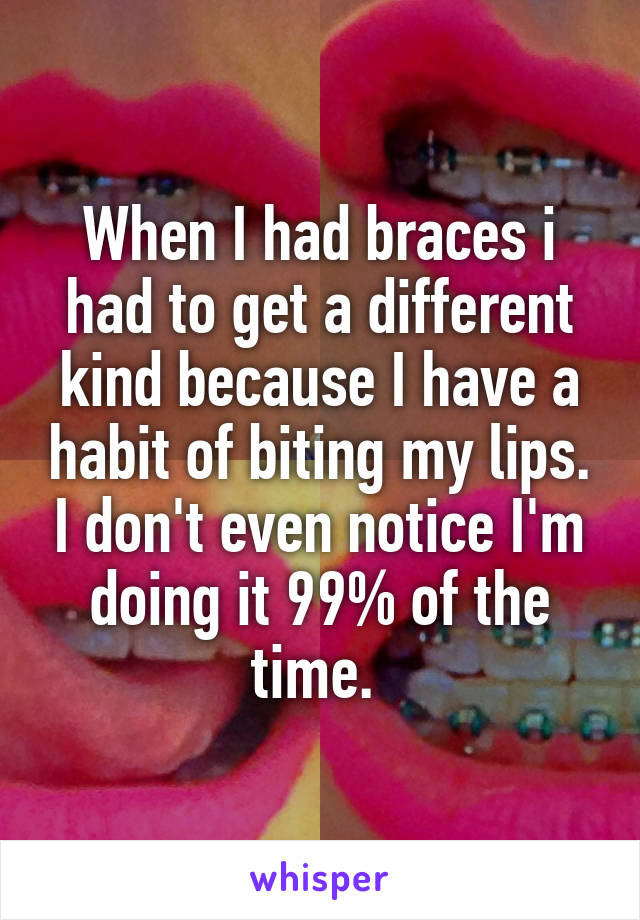 When I had braces i had to get a different kind because I have a habit of biting my lips. I don't even notice I'm doing it 99% of the time. 