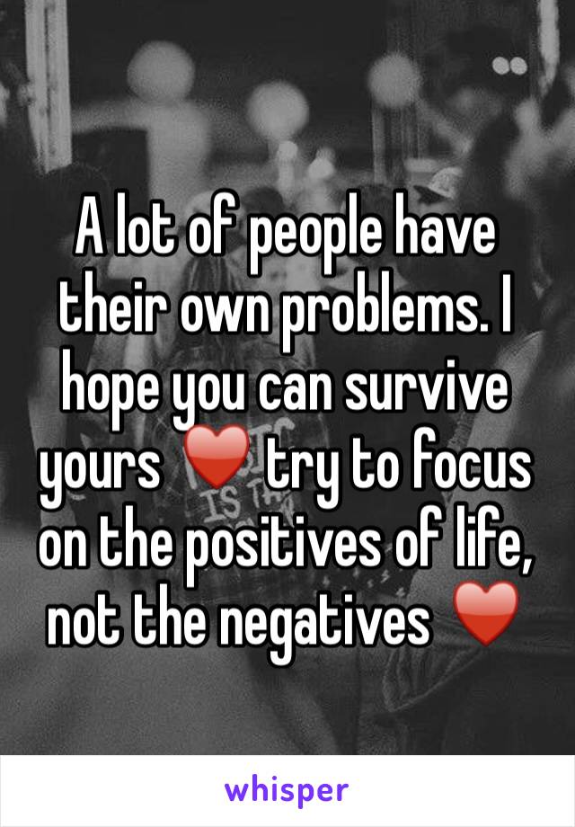 A lot of people have their own problems. I hope you can survive yours ♥️ try to focus on the positives of life, not the negatives ♥️