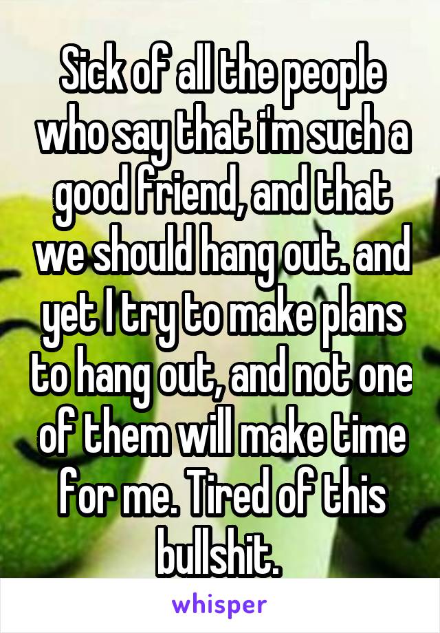 Sick of all the people who say that i'm such a good friend, and that we should hang out. and yet I try to make plans to hang out, and not one of them will make time for me. Tired of this bullshit. 