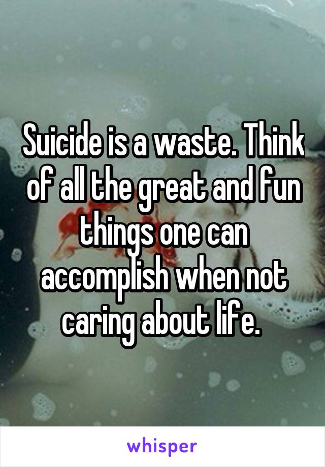 Suicide is a waste. Think of all the great and fun things one can accomplish when not caring about life. 