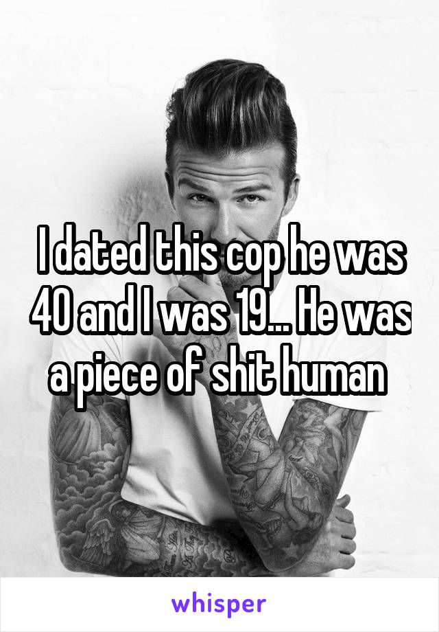 I dated this cop he was 40 and I was 19... He was a piece of shit human 