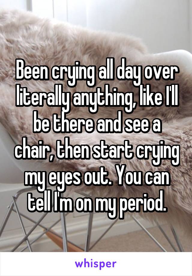 Been crying all day over literally anything, like I'll be there and see a chair, then start crying my eyes out. You can tell I'm on my period.