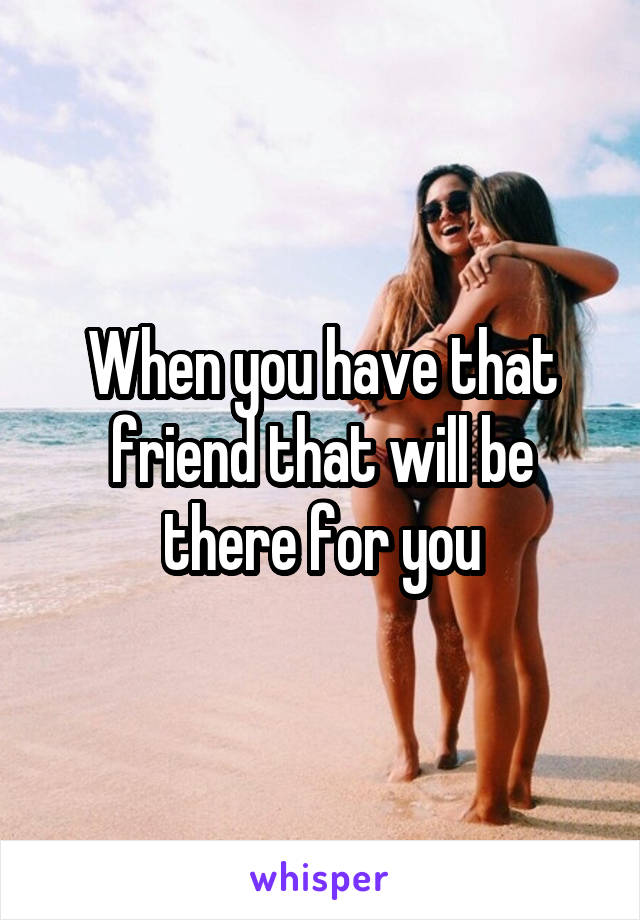 When you have that friend that will be there for you