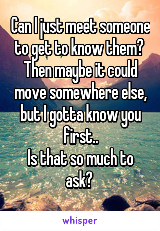 Can I just meet someone to get to know them? 
Then maybe it could move somewhere else, but I gotta know you first..
Is that so much to ask? 
