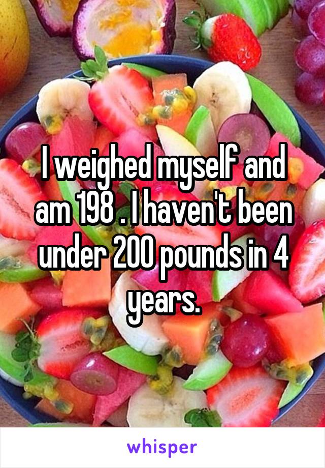 I weighed myself and am 198 . I haven't been under 200 pounds in 4 years.