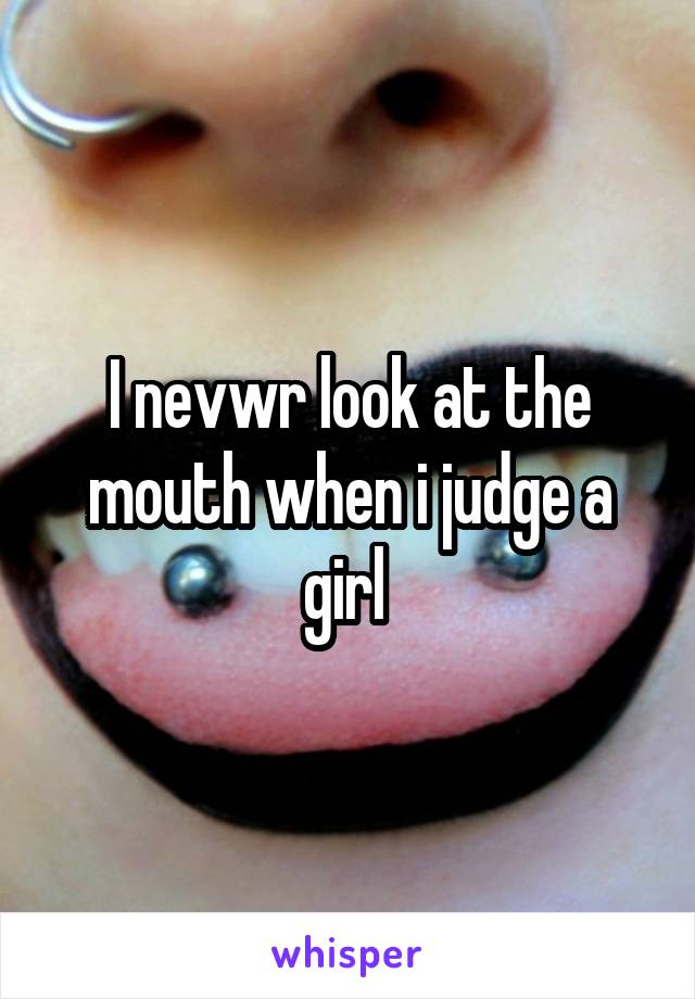 I nevwr look at the mouth when i judge a girl 