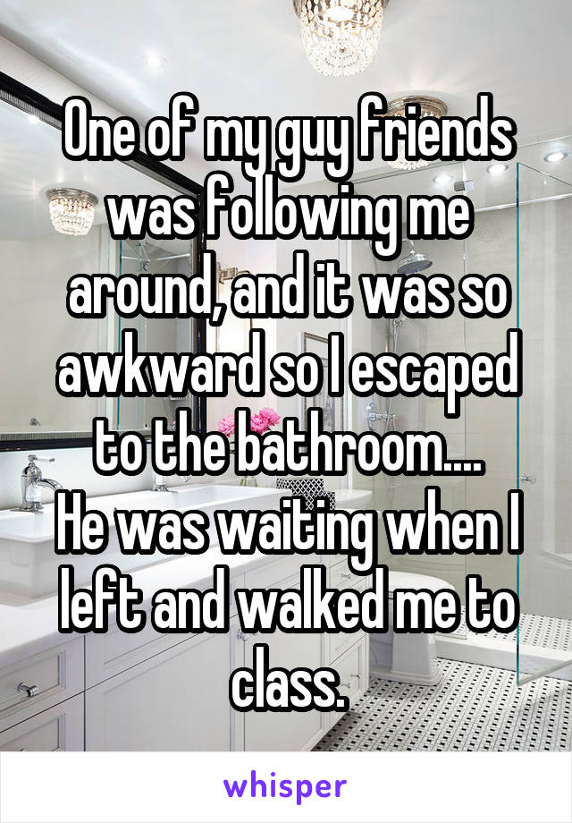 One of my guy friends was following me around, and it was so awkward so I escaped to the bathroom....
He was waiting when I left and walked me to class.