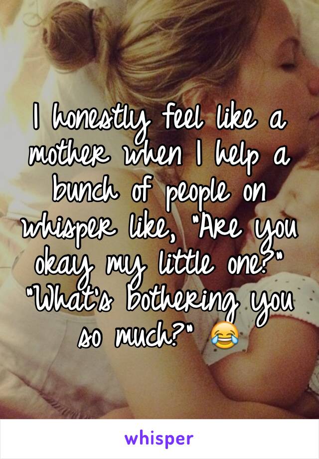 I honestly feel like a mother when I help a bunch of people on whisper like, "Are you okay my little one?" "What's bothering you so much?" 😂