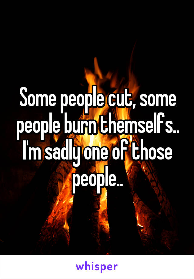 Some people cut, some people burn themselfs.. I'm sadly one of those people..