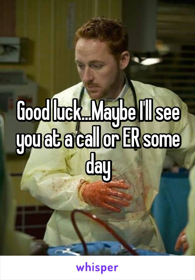 Good luck...Maybe I'll see you at a call or ER some day