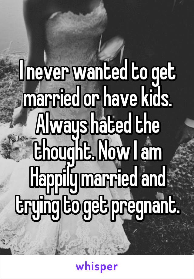 I never wanted to get married or have kids. Always hated the thought. Now I am Happily married and trying to get pregnant.