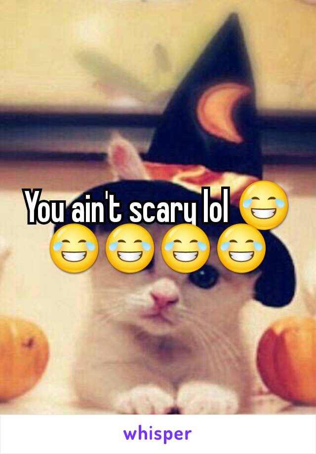 You ain't scary lol 😂😂😂😂😂